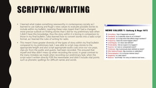 SCRIPTING/WRITING
• I learned what makes something newsworthy in contemporary society as I
learned to use Galtung and Ruge's news values to evaluate possible stories to
include within my bulletin. Learning these rules meant that I had a changed,
more precise outlook on finding stories than I did for my preliminary task when
I didn't have this knowledge, thus the story within it is boring in comparison to
those in my final bulletin. I also learned how to convert stories into a radio script
format, as I learned the rules of writing for radio.
• This meant I have greater diversity of the types of story within my final bulletin
compared to my preliminary task. I was able to script copy stories to the
appropriate length and also script appropriate audio cues once our vox pops,
clips etc from the public and guests, had been recorded. This ensured that
myself and Max didn't mess up when recording the scoot, in great contrast to
the many mistakes we made when recording our preliminary task, when the
script wasn't written directly FOR the newsreader and didn't include vital points
such as phonetic spellings for difficult names and words.
 