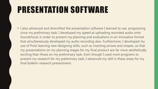 PRESENTATION SOFTWARE
• I also advanced and diversified the presentation software I learned to use, progressing
since my preliminary task. I developed my speed at uploading recorded audio onto
Soundcloud, in order to present my planning and evaluations in an innovative format
that simultaneously developed my audio recording also. Furthermore, I developed my
use of Prezi learning new designing skills, such as inserting arrows and shapes, so that
my presentations on my planning stages for my final product are far more aesthetically
exciting than those on my preliminary task. Even though I used most programs to
present my research for my preliminary task, I advanced my skill in these areas for my
final bulletin research presentment.
 