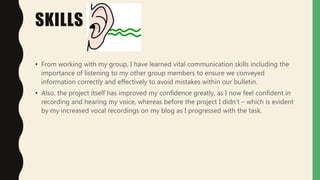 SKILLS
• From working with my group, I have learned vital communication skills including the
importance of listening to my other group members to ensure we conveyed
information correctly and effectively to avoid mistakes within our bulletin.
• Also, the project itself has improved my confidence greatly, as I now feel confident in
recording and hearing my voice, whereas before the project I didn’t – which is evident
by my increased vocal recordings on my blog as I progressed with the task.
 