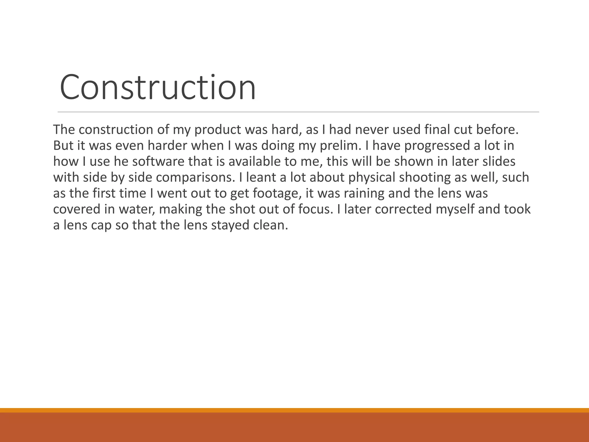 Construction
The construction of my product was hard, as I had never used final cut before.
But it was even harder when I was doing my prelim. I have progressed a lot in
how I use he software that is available to me, this will be shown in later slides
with side by side comparisons. I leant a lot about physical shooting as well, such
as the first time I went out to get footage, it was raining and the lens was
covered in water, making the shot out of focus. I later corrected myself and took
a lens cap so that the lens stayed clean.
 