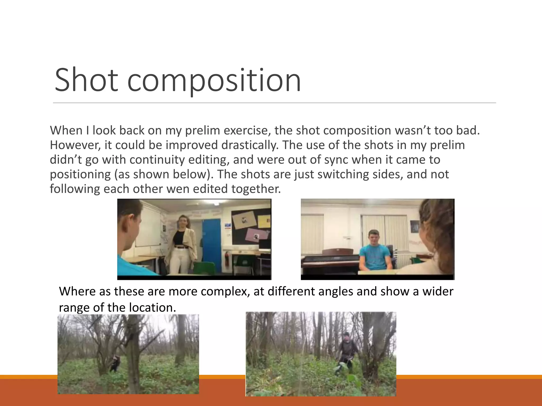 Shot composition
When I look back on my prelim exercise, the shot composition wasn’t too bad.
However, it could be improved drastically. The use of the shots in my prelim
didn’t go with continuity editing, and were out of sync when it came to
positioning (as shown below). The shots are just switching sides, and not
following each other wen edited together.
Where as these are more complex, at different angles and show a wider
range of the location.
 