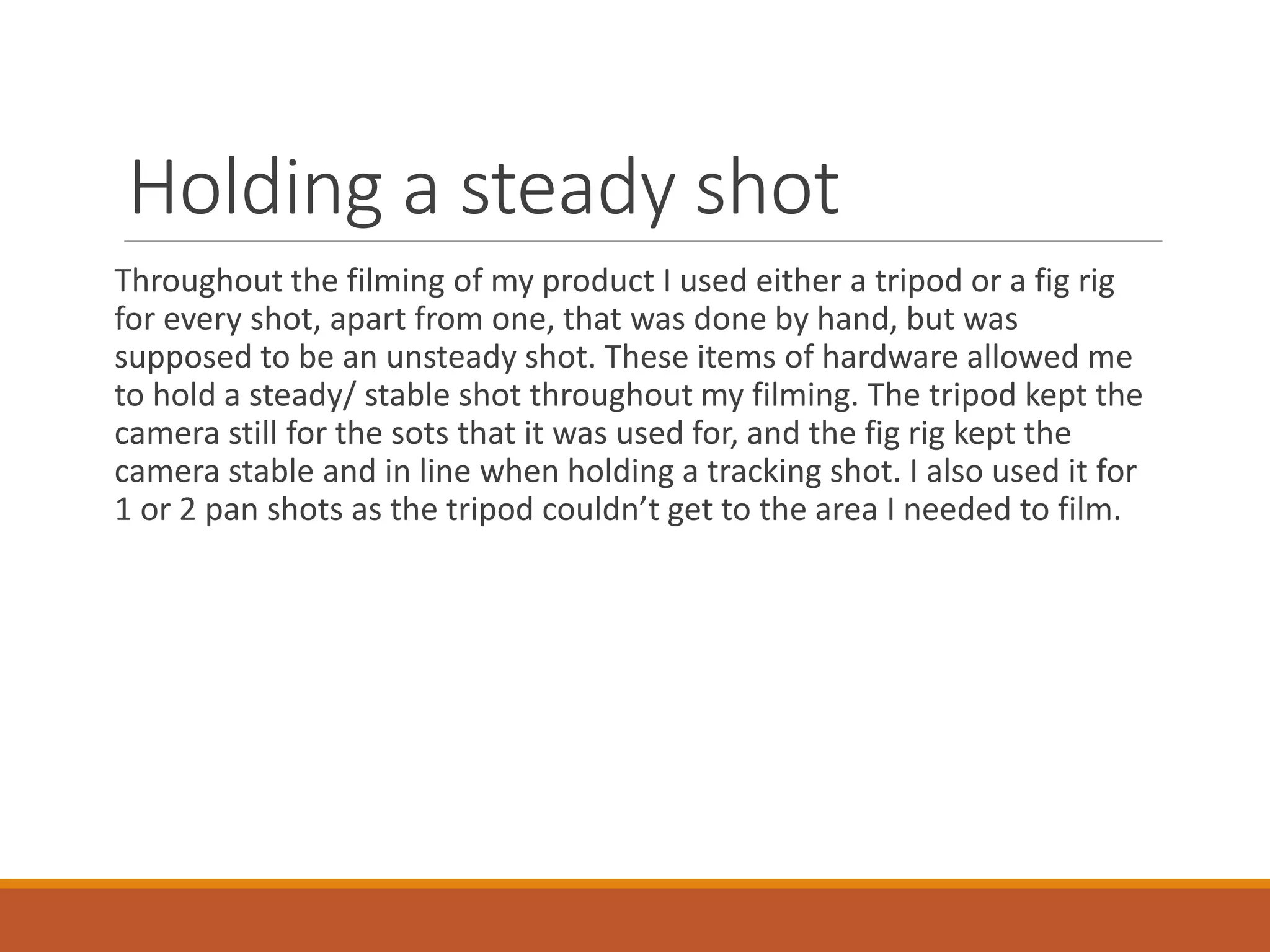 Holding a steady shot
Throughout the filming of my product I used either a tripod or a fig rig
for every shot, apart from one, that was done by hand, but was
supposed to be an unsteady shot. These items of hardware allowed me
to hold a steady/ stable shot throughout my filming. The tripod kept the
camera still for the sots that it was used for, and the fig rig kept the
camera stable and in line when holding a tracking shot. I also used it for
1 or 2 pan shots as the tripod couldn’t get to the area I needed to film.
 