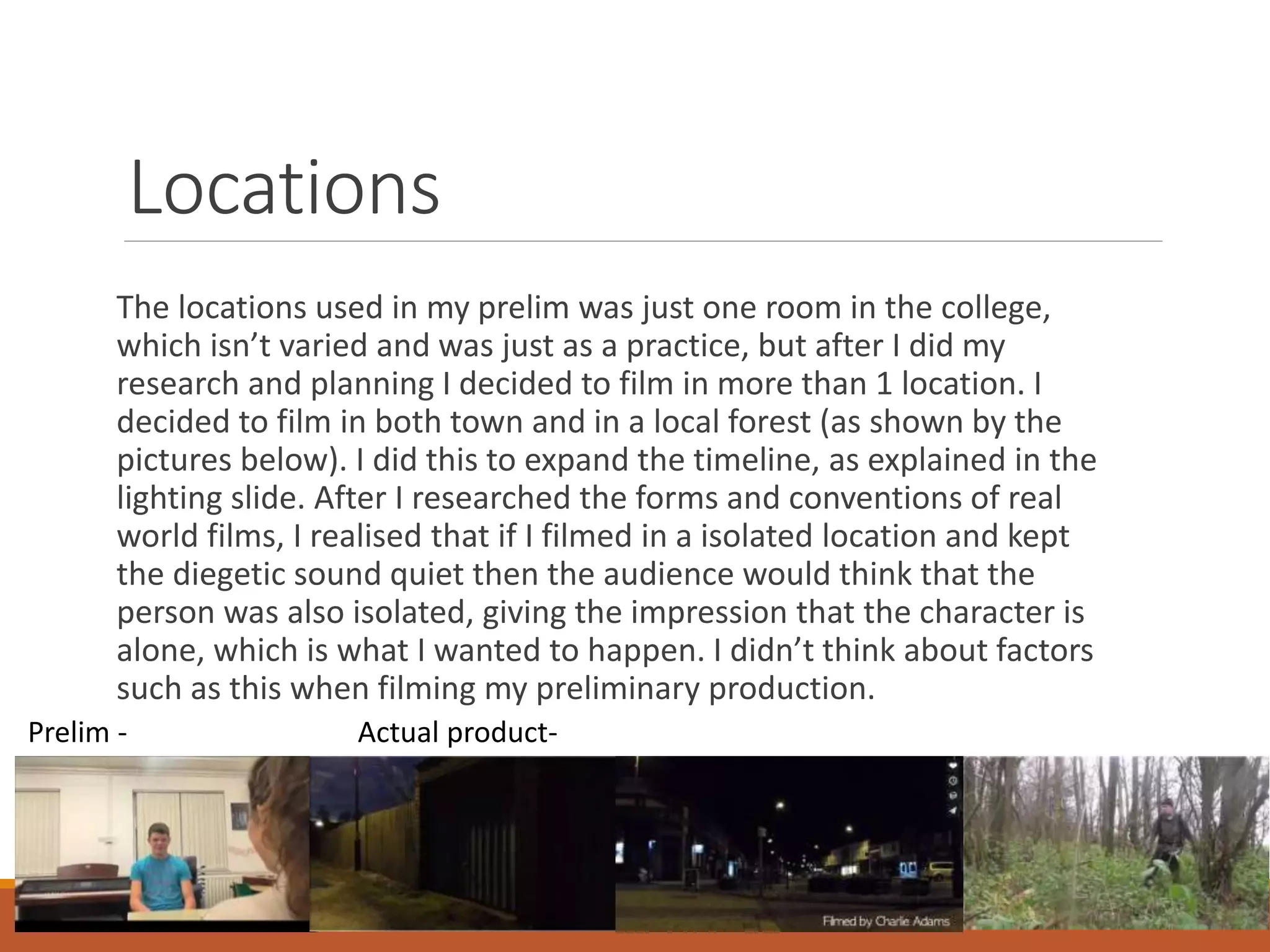 Locations
The locations used in my prelim was just one room in the college,
which isn’t varied and was just as a practice, but after I did my
research and planning I decided to film in more than 1 location. I
decided to film in both town and in a local forest (as shown by the
pictures below). I did this to expand the timeline, as explained in the
lighting slide. After I researched the forms and conventions of real
world films, I realised that if I filmed in a isolated location and kept
the diegetic sound quiet then the audience would think that the
person was also isolated, giving the impression that the character is
alone, which is what I wanted to happen. I didn’t think about factors
such as this when filming my preliminary production.
Prelim - Actual product-
 