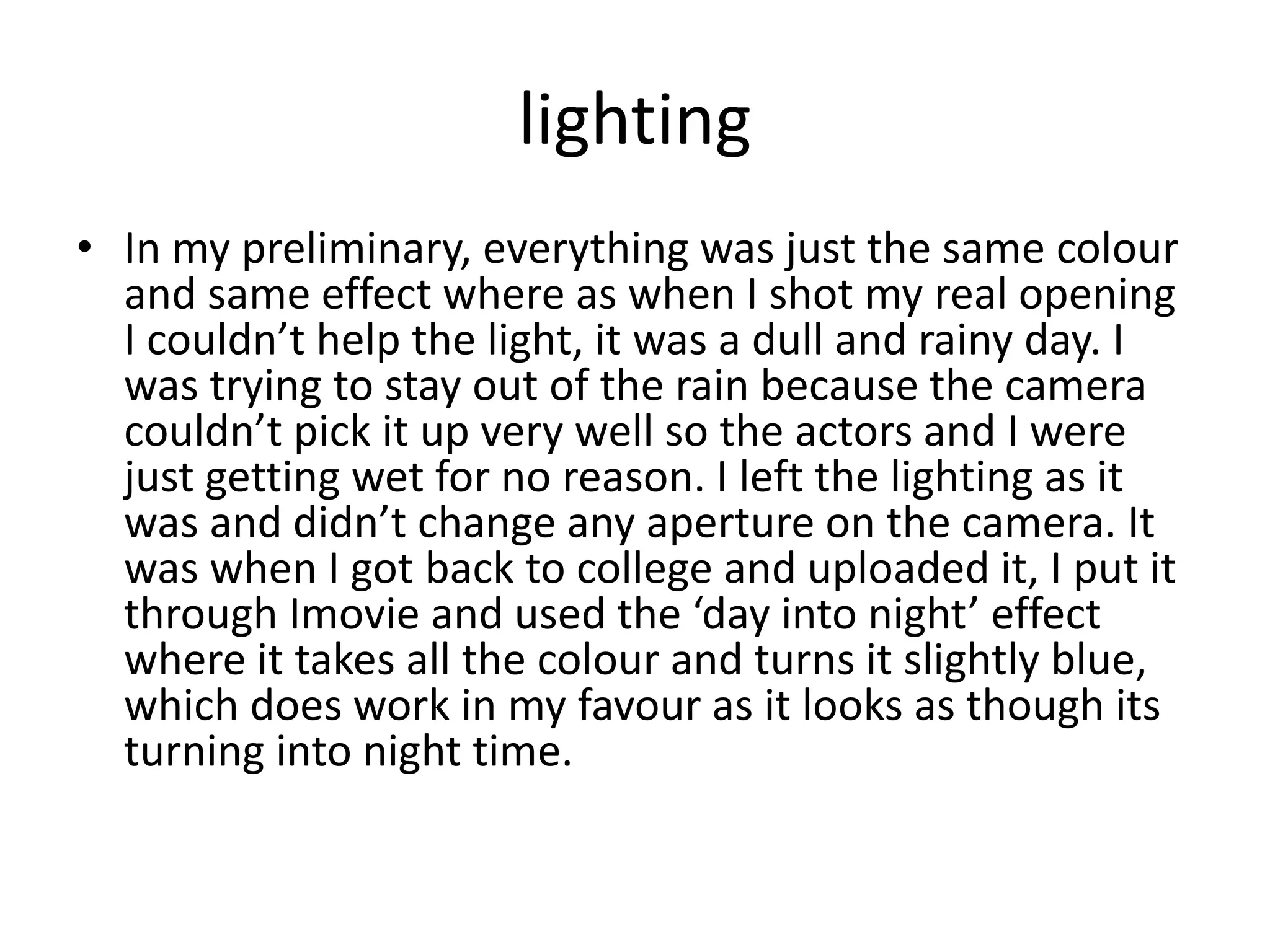 lighting
• In my preliminary, everything was just the same colour
and same effect where as when I shot my real opening
I couldn’t help the light, it was a dull and rainy day. I
was trying to stay out of the rain because the camera
couldn’t pick it up very well so the actors and I were
just getting wet for no reason. I left the lighting as it
was and didn’t change any aperture on the camera. It
was when I got back to college and uploaded it, I put it
through Imovie and used the ‘day into night’ effect
where it takes all the colour and turns it slightly blue,
which does work in my favour as it looks as though its
turning into night time.
 