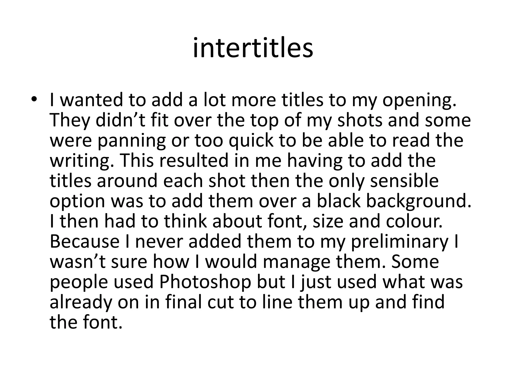 intertitles
• I wanted to add a lot more titles to my opening.
They didn’t fit over the top of my shots and some
were panning or too quick to be able to read the
writing. This resulted in me having to add the
titles around each shot then the only sensible
option was to add them over a black background.
I then had to think about font, size and colour.
Because I never added them to my preliminary I
wasn’t sure how I would manage them. Some
people used Photoshop but I just used what was
already on in final cut to line them up and find
the font.
 