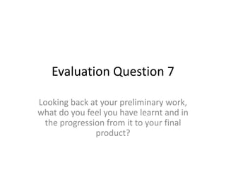 Evaluation Question 7
Looking back at your preliminary work,
what do you feel you have learnt and in
the progression from it to your final
product?
 