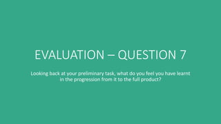 EVALUATION – QUESTION 7
Looking back at your preliminary task, what do you feel you have learnt
in the progression from it to the full product?
 