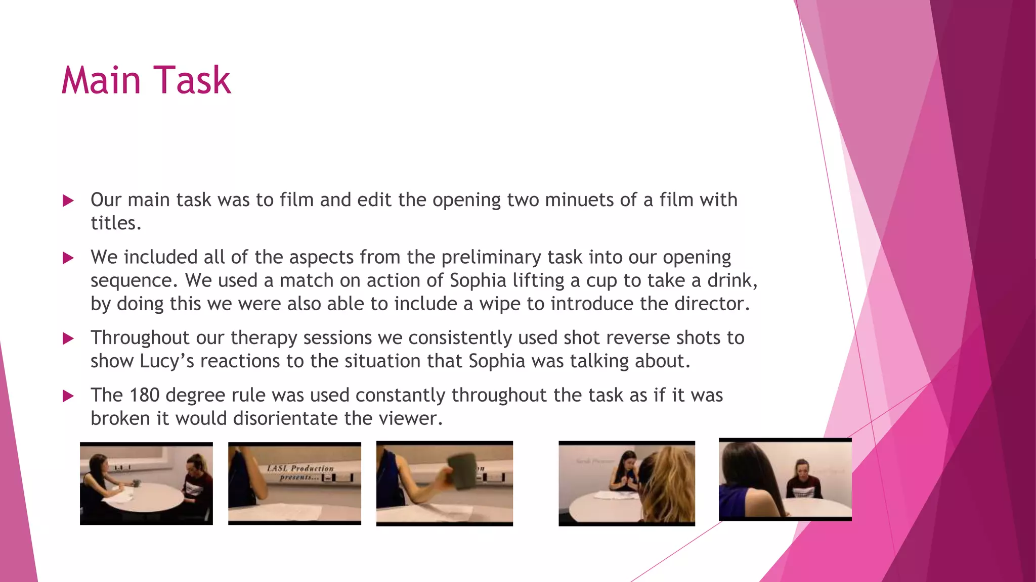 Main Task
 Our main task was to film and edit the opening two minuets of a film with
titles.
 We included all of the aspects from the preliminary task into our opening
sequence. We used a match on action of Sophia lifting a cup to take a drink,
by doing this we were also able to include a wipe to introduce the director.
 Throughout our therapy sessions we consistently used shot reverse shots to
show Lucy’s reactions to the situation that Sophia was talking about.
 The 180 degree rule was used constantly throughout the task as if it was
broken it would disorientate the viewer.
 