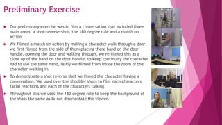 Preliminary Exercise
 Our preliminary exercise was to film a conversation that included three
main areas: a shot-reverse-shot, the 180 degree rule and a match on
action.
 We filmed a match on action by making a character walk through a door,
we first filmed from the side of them placing there hand on the door
handle, opening the door and walking through, we re-filmed this as a
close up of the hand on the door handle, to keep continuity the character
had to use the same hand, lastly we filmed from inside the room of the
character walking in.
 To demonstrate a shot reverse shot we filmed the character having a
conversation. We used over the shoulder shots to film each characters
facial reactions and each of the characters talking.
 Throughout this we used the 180 degree rule to keep the background of
the shots the same as to not disorientate the viewer.
 