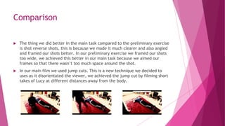 Comparison
 The thing we did better in the main task compared to the preliminary exercise
is shot reverse shots, this is because we made it much clearer and also angled
and framed our shots better. In our preliminary exercise we framed our shots
too wide, we achieved this better in our main task because we aimed our
frames so that there wasn’t too much space around the shot.
 In our main film we used jump cuts. This is a new technique we decided to
uses as it disorientated the viewer, we achieved the jump cut by filming short
takes of Lucy at different distances away from the body.
 