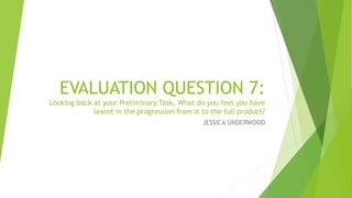 EVALUATION QUESTION 7:
Looking back at your Preliminary Task, What do you feel you have
learnt in the progression from it to the full product?
JESSICA UNDERWOOD
 