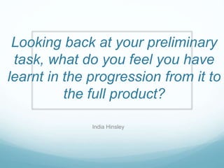 Looking back at your preliminary
task, what do you feel you have
learnt in the progression from it to
the full product?
India Hinsley
 