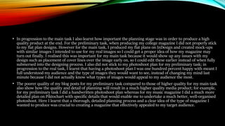 • In progression to the main task I also learnt how important the planning stage was in order to produce a high
quality product at the end. For the preliminary task, when producing my college magazine I did not properly stick
to my flat plan designs. However for the main task, I produced my flat plans on InDesign and created mock-ups
with similar images I intended to use for my real images so I could get a proper idea of how my magazine may
turn out finally. I realised this was important for my main task because it would show up any issues with my
design such as placement of cover lines over the image early on, so I could edit these earlier instead of when fully
submersed into the designing process. I also did not stick to my photoshoot plan for my preliminary task; in
progression to the real task, I learnt that having a photoshoot plan I was one hundred percent happy with meant I
full understood my audience and the type of images they would want to see, instead of changing my mind last
minute because I did not actually know what types of images would appeal to my audience the most.
• The poorer quality of my blog posts for my preliminary task compared to those of higher quality for my main task
also show how the quality and detail of planning will result in a much higher quality media product; for example,
for my preliminary task I did a handwritten photoshoot plan whereas for my music magazine I did a much more
detailed plan on Piktochart with specific details that would enable me to undertake a much better, well-organised
photoshoot. Here I learnt that a thorough, detailed planning process and a clear idea of the type of magazine I
wanted to produce was crucial to creating a magazine that effectively appealed to my target audience.
 
