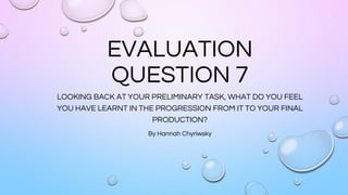 EVALUATION
QUESTION 7
LOOKING BACK AT YOUR PRELIMINARY TASK, WHAT DO YOU FEEL
YOU HAVE LEARNT IN THE PROGRESSION FROM IT TO YOUR FINAL
PRODUCTION?
By Hannah Chyriwsky
 