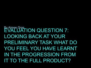EVALUATION QUESTION 7:
LOOKING BACK AT YOUR
PRELIMINARY TASK WHAT DO
YOU FEEL YOU HAVE LEARNT
IN THE PROGRESSION FROM
IT TO THE FULL PRODUCT?
By Aimee Gras
 
