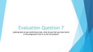 Evaluation Question 7
Looking back at your preliminary task, what do you feel you have learnt
in the progression from it to the full product?
 