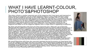 WHAT I HAVE LEARNT-COLOUR,
PHOTO’S&PHOTOSHOP
The colour scheme is another important part of the magazine that I have learnt and improved on
while creating my magazine. For my school magazine I kept to a very simple and basic colour
scheme of same shade of royal blue as the school logo, black and white; this is a very simple
colour scheme that would not really appeal to any audiences and only has a simple link to the rest
of the magazine. For my music magazine I put a lot more thought into choosing my colour scheme
(using my research to do this) aiming to appeal to my audience. The colour scheme I chose
consisted of five colours, which is a more in-depth than my three colour scheme for my
preliminary magazine. I learnt that the colour scheme is a very important convention of the
magazine and helps to tie the magazine together and is a major factor in appealing to audiences.
My photo and photography skills have also been improved upon. Although I am moderately
pleased with the quality of my photos for my preliminary there has been a definite improvement of
my photos for my music magazine. I learnt the details and essentialness for planning before the
photos as unlike for my preliminary magazine where there was very little planning involved. For my
music magazine I planned who the artists would be, their hair, makeup and the different outfits
they would wear. This was a massive benefit for me as it allowed to create the look I wanted and
take the photos I wanted. I have learnt and improved more on my knowledge of lighting and how
this can effect a photo, which I learnt by experimenting with different lighting. I choose to have the
lights completely focussed on artist as this highlighted on them was the effect I wanted. My
photography skills have also improved with me gaining more confidence, knowledge and
appreciation for the photography element of the magazine. This new knowledge of camera work
enabled me to try to vary my shot distances within my magazine and take good quality photos.
My overall Photoshop skills have also massively improved during this process as I have learnt how
to use the software a lot better and more accurately. I have improved my knowledge of the features
and tools that Photoshop offers and I have learnt how to use these effectively for my magazine. My
knowledge using Photoshop has increased during this process allowing me utilised the new
techniques I have learnt such as guidelines, photo editing, colour matching and layer manipulation
to allow me to use Photoshop with more confidence.
 