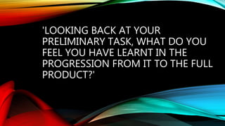 'LOOKING BACK AT YOUR
PRELIMINARY TASK, WHAT DO YOU
FEEL YOU HAVE LEARNT IN THE
PROGRESSION FROM IT TO THE FULL
PRODUCT?'
 