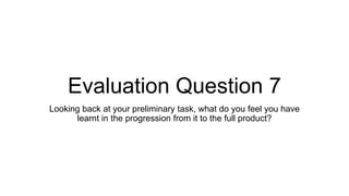 Evaluation Question 7
Looking back at your preliminary task, what do you feel you have
learnt in the progression from it to the full product?
 