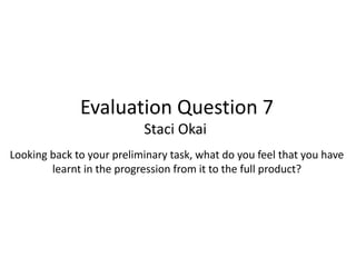 Evaluation Question 7
Staci Okai
Looking back to your preliminary task, what do you feel that you have
learnt in the progression from it to the full product?
 
