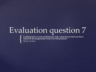 {
Evaluation question 7
Looking back at your preliminary task, what do you feel you have
learnt in the progression from it to full product?
Becky Tookey
 