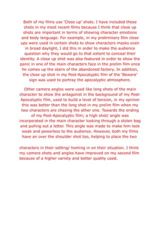 Both of my films use ‘Close up’ shots. I have included these
shots in my most recent films because I think that close up
shots are important in terms of showing character emotions
and body language. For example, in my preliminary film close
ups were used in certain shots to show characters masks even
in broad daylight, I did this in order to make the audience
question why they would go to that extent to conceal their
identity. A close up shot was also featured in order to show the
panic in one of the main characters face in the prelim film once
he comes up the stairs of the abandoned factory. In addition,
the close up shot in my Post-Apocalyptic film of the ‘Beware’
sign was used to portray the apocalyptic atmosphere.
Other camera angles were used like long shots of the main
character to show the antagonist in the background of my Post-
Apocalyptic film, used to build a level of tension, in my opinion
this was better than the long shot in my prelim film when my
two characters are chasing the other one. Towards the ending
of my Post-Apocalyptic film; a high shot/ angle was
incorporated in the main character looking through a stolen bag
and pulling out a letter. This angle was made to make him look
weak and powerless to the audience. However, both my films
have an over the shoulder shot too, helping to place the two
characters in their setting/ homing in on their situation. I think
my camera shots and angles have improved on my second film
because of a higher variety and better quality used.
 