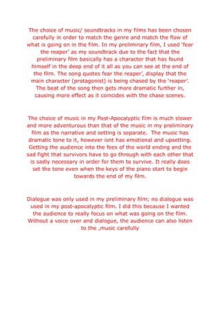 The choice of music/ soundtracks in my films has been chosen
carefully in order to match the genre and match the flow of
what is going on in the film. In my preliminary film, I used ‘fear
the reaper’ as my soundtrack due to the fact that the
preliminary film basically has a character that has found
himself in the deep end of it all as you can see at the end of
the film. The song quotes fear the reaper’, display that the
main character (protagonist) is being chased by the ‘reaper’.
The beat of the song then gets more dramatic further in,
causing more effect as it coincides with the chase scenes.
The choice of music in my Post-Apocalyptic film is much slower
and more adventurous than that of the music in my preliminary
film as the narrative and setting is separate. The music has
dramatic tone to it, however isnt has emotional and upsetting.
Getting the audience into the fees of the world ending and the
sad fight that survivors have to go through with each other that
is sadly necessary in order for them to survive. It really does
set the tone even when the keys of the piano start to begin
towards the end of my film.
Dialogue was only used in my preliminary film; no dialogue was
used in my post-apocalyptic film. I did this because I wanted
the audience to really focus on what was going on the film.
Without a voice over and dialogue, the audience can also listen
to the ,music carefully
 