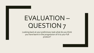 EVALUATION –
QUESTION 7
Looking back at your preliminary task what do you think
you have learnt in the progression of it to your full
product?
 