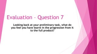 Evaluation – Question 7
Looking back at your preliminary task, what do
you feel you have learnt in the progression from it
to the full product?
 