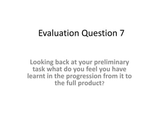 Evaluation Question 7
Looking back at your preliminary
task what do you feel you have
learnt in the progression from it to
the full product?
 