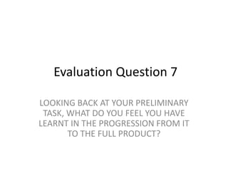 Evaluation Question 7
LOOKING BACK AT YOUR PRELIMINARY
TASK, WHAT DO YOU FEEL YOU HAVE
LEARNT IN THE PROGRESSION FROM IT
TO THE FULL PRODUCT?
 