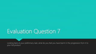 Evaluation Question 7
Looking back at your preliminary task, what do you feel you have learnt in the progression from it to
your full product
 