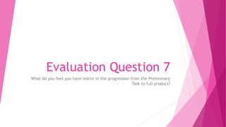 Evaluation Question 7
What do you feel you have learnt in the progression from the Preliminary
Task to full product?
 