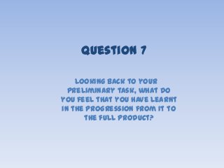 Looking back to your
preliminary task, what do
you feel that you have learnt
in the progression from it to
the full product?
Question 7
 