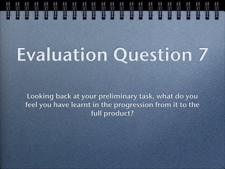 Evaluation Question 7

 Looking back at your preliminary task, what do you
feel you have learnt in the progression from it to the
                    full product?
 