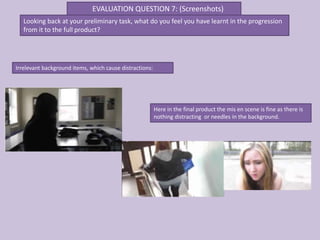 EVALUATION QUESTION 7: (Screenshots)
   Looking back at your preliminary task, what do you feel you have learnt in the progression
   from it to the full product?




Irrelevant background items, which cause distractions:




                                                         Here in the final product the mis en scene is fine as there is
                                                         nothing distracting or needles in the background.
 