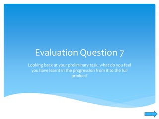 Evaluation Question 7
Looking back at your preliminary task, what do you feel
you have learnt in the progression from it to the full
product?
 