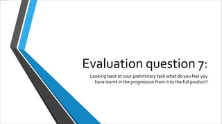 Evaluation question 7:
Looking back at your preliminary task what do you feel you
have learnt in the progression from it to the full product?
 