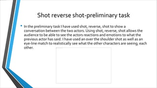Shot reverse shot-preliminary task
• In the preliminary task I have used shot, reverse, shot to show a
conversation between the two actors. Using shot, reverse, shot allows the
audience to be able to see the actors reactions and emotions to what the
previous actor has said. I have used an over the shoulder shot as well as an
eye-line match to realistically see what the other characters are seeing; each
other.
 