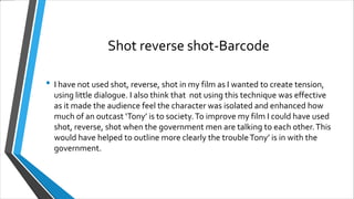 Shot reverse shot-Barcode
• I have not used shot, reverse, shot in my film as I wanted to create tension,
using little dialogue. I also think that not using this technique was effective
as it made the audience feel the character was isolated and enhanced how
much of an outcast ‘Tony’ is to society.To improve my film I could have used
shot, reverse, shot when the government men are talking to each other.This
would have helped to outline more clearly the troubleTony’ is in with the
government.
 