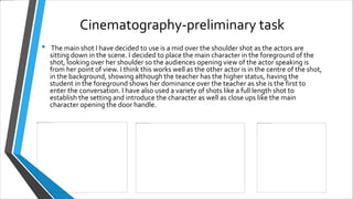 Cinematography-preliminary task
• The main shot I have decided to use is a mid over the shoulder shot as the actors are
sitting down in the scene. I decided to place the main character in the foreground of the
shot, looking over her shoulder so the audiences opening view of the actor speaking is
from her point of view. I think this works well as the other actor is in the centre of the shot,
in the background, showing although the teacher has the higher status, having the
student in the foreground shows her d0minance over the teacher as she is the first to
enter the conversation. I have also used a variety of shots like a full length shot to
establish the setting and introduce the character as well as close ups like the main
character opening the door handle.
 