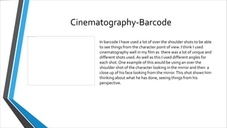 Cinematography-Barcode
In barcode I have used a lot of over the shoulder shots to be able
to see things from the character point of view. I think I used
cinematography well in my film as there was a lot of unique and
different shots used. As well as this I used different angles for
each shot. One example of this would be using an over the
shoulder shot of the character looking in the mirror and then a
close up of his face looking from the mirror.This shot shows him
thinking about what he has done, seeing things from his
perspective.
 