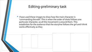 Editing-preliminary task
• I have used these images to show how the main character is
‘commanding the edit’.This is when the order of shots follows one
particular character, so all the movement is around them.This
establishes for the audience that the storyline follows the girl and I think
works effectively as they
 