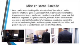 Mise-en-scene-Barcode
• I was careful about thinking of locations to shoot ‘Barcode’ as I had to
consider what I was going to use in each shot. In particular when shooting
the government shots I used empty corridors in my school. I made sure that
there was no posters or signs on the walls, so that it wasn’t obvious that It
was shot in a school. I also got rid of unnecessary objects that were in the
rooms such as learning books and board games. Instead I found folders and
piles of old paper to use to make it look like an office setting.
 