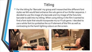 Titling
• For the titling for ‘Barcode’ my group and I researched the different font
styles we felt would best enhance the sub-genre of our thriller sequence. I
decided to use the image of a barcode and my image of the futuristic
barcode to add into my titling. When using titling in the film I wanted to
find a font style that would incorporate my sci-fi sub genre. I decided to
use a white font to symbolise the sci-fi element of the film as well as
contrasting to the harsh lighting colours on the screen.
 