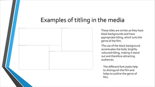 Examples of titling in the media
These titles are similar as they have
black backgrounds and have
appropriate titling, which suits the
genre of the film.
The use of the black background
accentuates the bold, brightly
coloured titling, making it stand
out and therefore attracting
audiences.
The different font styles help
to distinguish the film and
helps to outline the genre of
film.
 