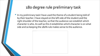 180 degree rule preliminary task
• In my preliminary task I have used the theme of a student being told of
by their teacher. I have stayed on the left side of the student and the
right shoulder of the teacher, so that the audience can establish which
character is who. As well as this it establishes which character is on what
side and so keeping the 180% rule makes sense to the audience.
 