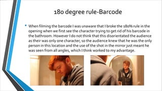 180 degree rule-Barcode
• When filming the barcode I was unaware that I broke the 180% rule in the
opening when we first see the character trying to get rid of his barcode in
the bathroom. However I do not think that this disorientated the audience
as their was only one character, so the audience knew that he was the only
person in this location and the use of the shot in the mirror just meant he
was seen from all angles, which I think worked to my advantage.
 