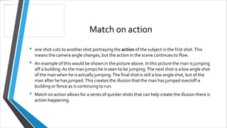 Match on action
• one shot cuts to another shot portraying the action of the subject in the first shot.This
means the camera angle changes, but the action in the scene continues to flow.
• An example of this would be shown in the picture above. In this picture the man is jumping
off a building.As the man jumps he is seen to be jumping.The next shot is a low angle shot
of the man when he is actually jumping.The final shot is still a low angle shot, but of the
man after he has jumped.This creates the illusion that the man has jumped over/off a
building or fence as is continuing to run.
• Match on action allows for a series of quicker shots that can help create the illusion there is
action happening.
 