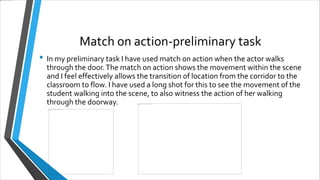 Match on action-preliminary task
• In my preliminary task I have used match on action when the actor walks
through the door.The match on action shows the movement within the scene
and I feel effectively allows the transition of location from the corridor to the
classroom to flow. I have used a long shot for this to see the movement of the
student walking into the scene, to also witness the action of her walking
through the doorway.
 
